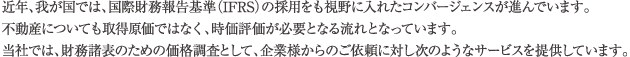 近年、我が国では、国際財務報告基準（IFRS）の採用をも視野に入れたコンバージェンスが進んでいます。不動産についても取得原価ではなく、時価評価が必要となる流れとなっています。当社では、財務諸表のための価格調査として、企業様からのご依頼に対し次のようなサービスを提供しています。