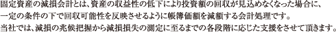固定資産の減損会計とは、資産の収益性の低下により投資額の回収が見込めなくなった場合に、一定の条件の下で回収可能性を反映させるように帳簿価額を減額する会計処理です。当社では、減損の兆候把握から減損損失の測定に至るまでの各段階に応じた支援をさせて頂きます。