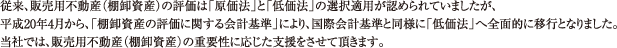 従来、販売用不動産（棚卸資産）の評価は「原価法」と「低価法」の選択適用が認められていましたが、平成20年4月から、「棚卸資産の評価に関する会計基準」により、国際会計基準と同様に「低価法」へ全面的に移行となりました。当社では、販売用不動産（棚卸資産）の重要性に応じた支援をさせて頂きます。
